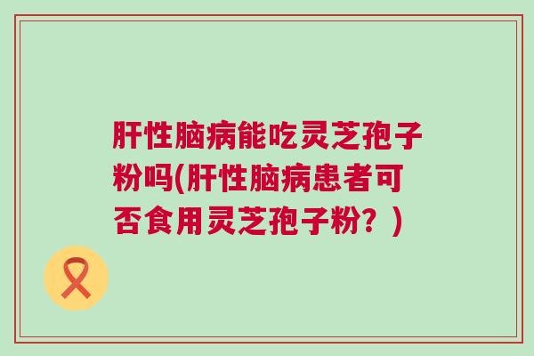 肝性脑病能吃灵芝孢子粉吗(肝性脑病患者可否食用灵芝孢子粉？)