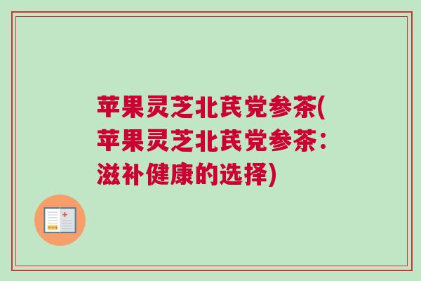 苹果灵芝北芪党参茶(苹果灵芝北芪党参茶:滋补健康的选择) 苹果灵芝北芪党参茶(苹果灵芝北芪党参茶:滋补健康的选择)