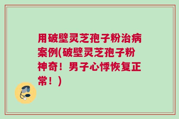 用破壁灵芝孢子粉治病案例(破壁灵芝孢子粉神奇！男子心悸恢复正常！)