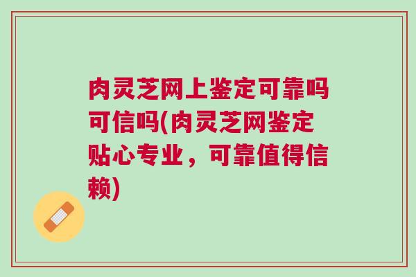 肉灵芝网上鉴定可靠吗可信吗(肉灵芝网鉴定贴心专业，可靠值得信赖)