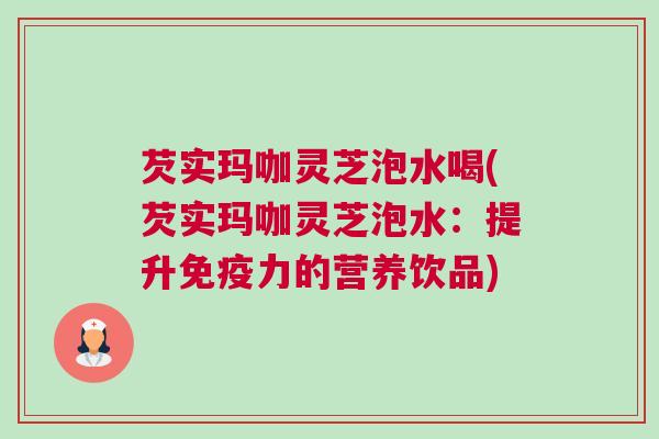 芡实玛咖灵芝泡水喝(芡实玛咖灵芝泡水：提升免疫力的营养饮品)