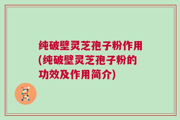 纯破壁灵芝孢子粉作用(纯破壁灵芝孢子粉的功效及作用简介)
