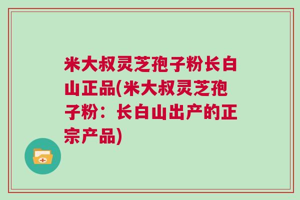 米大叔灵芝孢子粉长白山正品(米大叔灵芝孢子粉:长白山出产的正宗产品) 米大叔灵芝孢子粉长白山正品(米大叔灵芝孢子粉:长白山出产的正宗产品)