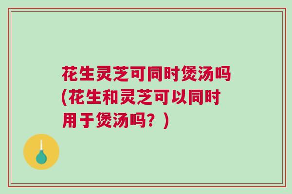 花生灵芝可同时煲汤吗(花生和灵芝可以同时用于煲汤吗?) 花生灵芝可同时煲汤吗(花生和灵芝可以同时用于煲汤吗?)