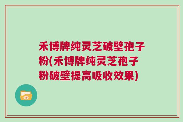 禾博牌纯灵芝破壁孢子粉(禾博牌纯灵芝孢子粉破壁提高吸收效果)
