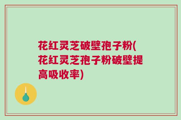 花红灵芝破壁孢子粉(花红灵芝孢子粉破壁提高吸收率) 花红灵芝破壁孢子粉(花红灵芝孢子粉破壁提高吸收率)