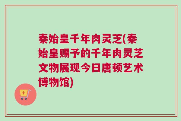 秦始皇千年肉灵芝(秦始皇赐予的千年肉灵芝文物展现今日唐顿艺术博物馆)