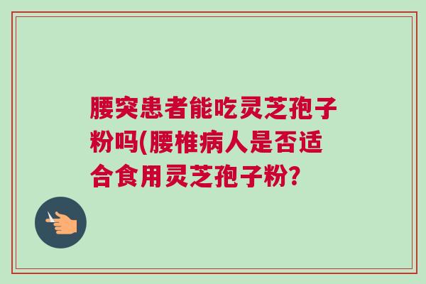 腰突患者能吃灵芝孢子粉吗(腰椎病人是否适合食用灵芝孢子粉？