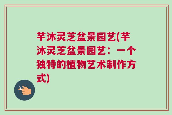 芊沐灵芝盆景园艺(芊沐灵芝盆景园艺：一个独特的植物艺术制作方式)