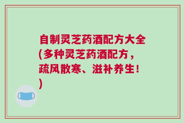 自制灵芝药酒配方大全(多种灵芝药酒配方，疏风散寒、滋补养生！)