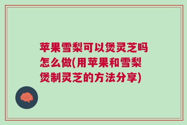苹果雪梨可以煲灵芝吗怎么做(用苹果和雪梨煲制灵芝的方法分享)