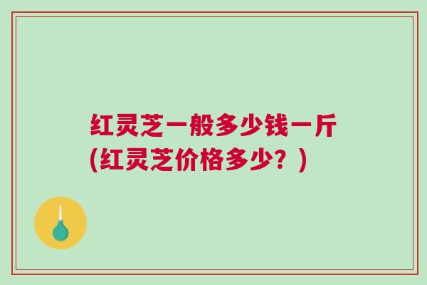 红灵芝一般多少钱一斤(红灵芝价格多少？)