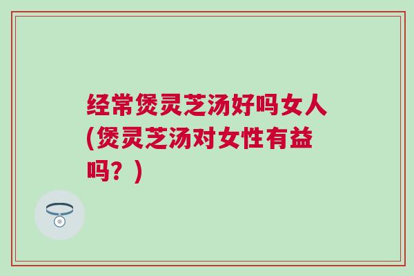 经常煲灵芝汤好吗女人(煲灵芝汤对女性有益吗？)