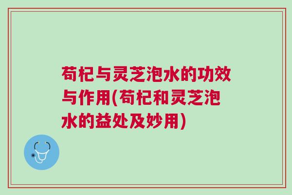 苟杞与灵芝泡水的功效与作用(苟杞和灵芝泡水的益处及妙用)