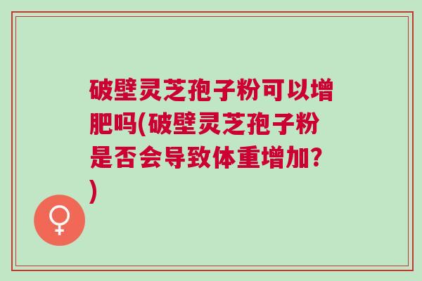 破壁灵芝孢子粉可以增肥吗(破壁灵芝孢子粉是否会导致体重增加?) 破壁灵芝孢子粉可以增肥吗(破壁灵芝孢子粉是否会导致体重增加?)