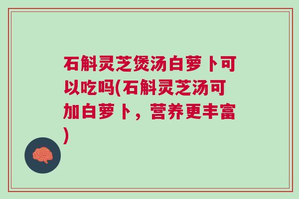 石斛灵芝煲汤白萝卜可以吃吗(石斛灵芝汤可加白萝卜，营养更丰富)