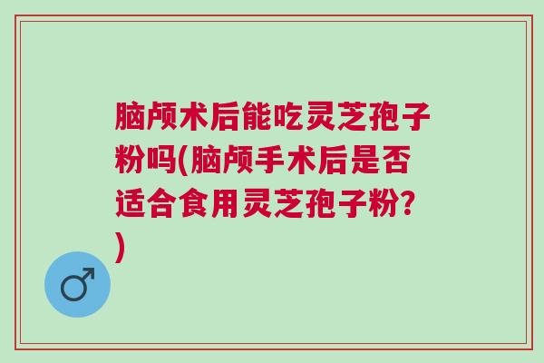 脑颅术后能吃灵芝孢子粉吗(脑颅手术后是否适合食用灵芝孢子粉？)