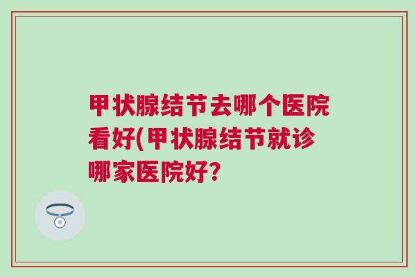 结节去哪个医院看好(结节就诊哪家医院好? 结节去哪个医院看好(结节就诊哪家医院好?