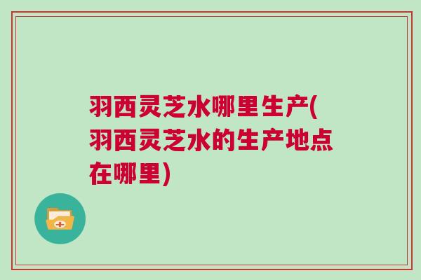 羽西灵芝水哪里生产(羽西灵芝水的生产地点在哪里)