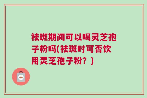 祛斑期间可以喝灵芝孢子粉吗(祛斑时可否饮用灵芝孢子粉？)