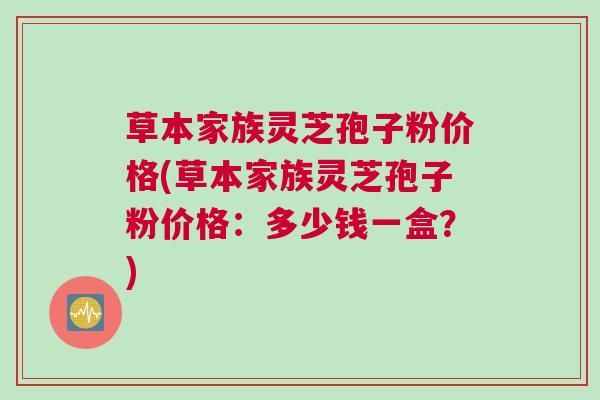 草本家族灵芝孢子粉价格(草本家族灵芝孢子粉价格：多少钱一盒？)