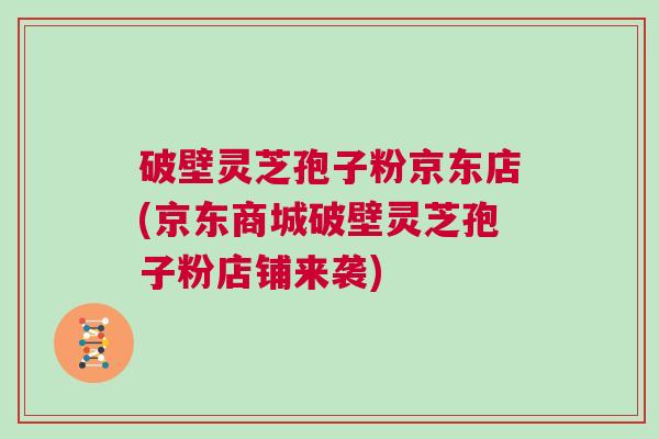 破壁灵芝孢子粉京东店(京东商城破壁灵芝孢子粉店铺来袭)