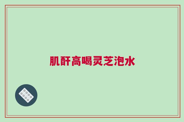 肌酐高喝灵芝泡水 肌酐高喝灵芝泡水