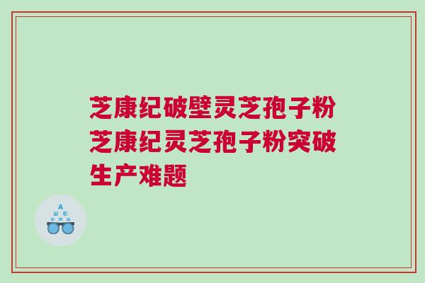 芝康纪破壁灵芝孢子粉芝康纪灵芝孢子粉突破生产难题 芝康纪破壁灵芝孢子粉芝康纪灵芝孢子粉突破生产难题