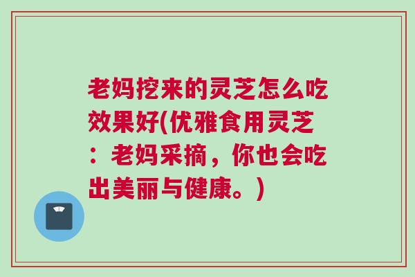老妈挖来的灵芝怎么吃效果好(优雅食用灵芝：老妈采摘，你也会吃出美丽与健康。)