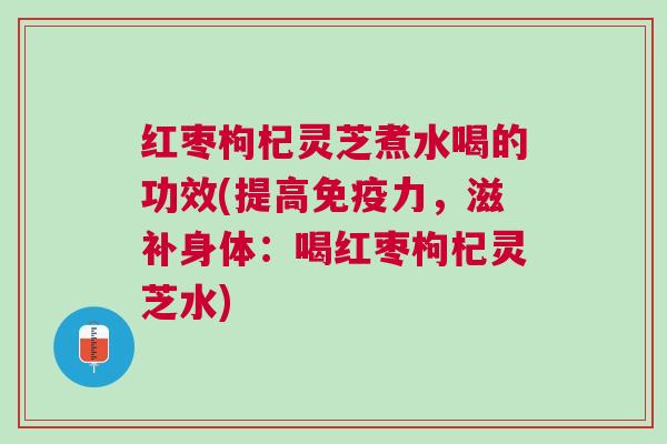 红枣枸杞灵芝煮水喝的功效(提高免疫力，滋补身体：喝红枣枸杞灵芝水)