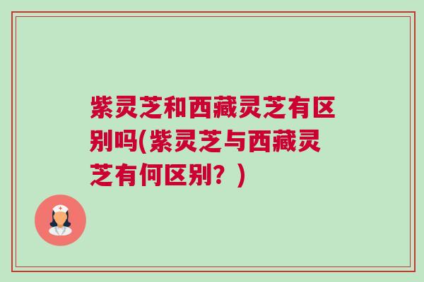 紫灵芝和西藏灵芝有区别吗(紫灵芝与西藏灵芝有何区别？)