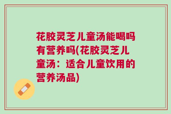 花胶灵芝儿童汤能喝吗有营养吗(花胶灵芝儿童汤：适合儿童饮用的营养汤品)