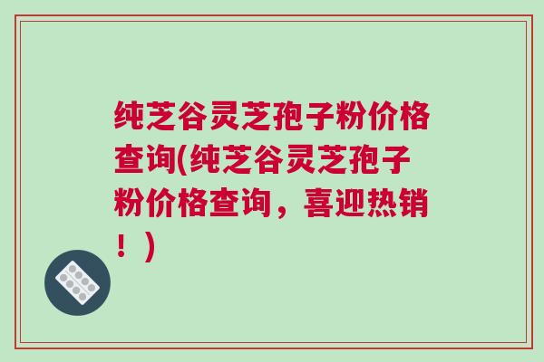 纯芝谷灵芝孢子粉价格查询(纯芝谷灵芝孢子粉价格查询,喜迎热销!) 纯芝谷灵芝孢子粉价格查询(纯芝谷灵芝孢子粉价格查询,喜迎热销!)