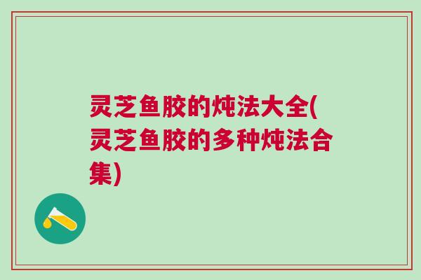 灵芝鱼胶的炖法大全(灵芝鱼胶的多种炖法合集)