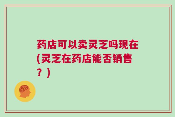 药店可以卖灵芝吗现在(灵芝在药店能否销售？)