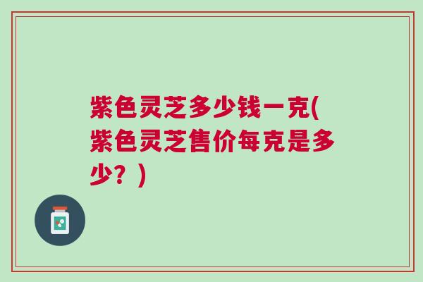 紫色灵芝多少钱一克(紫色灵芝售价每克是多少？)