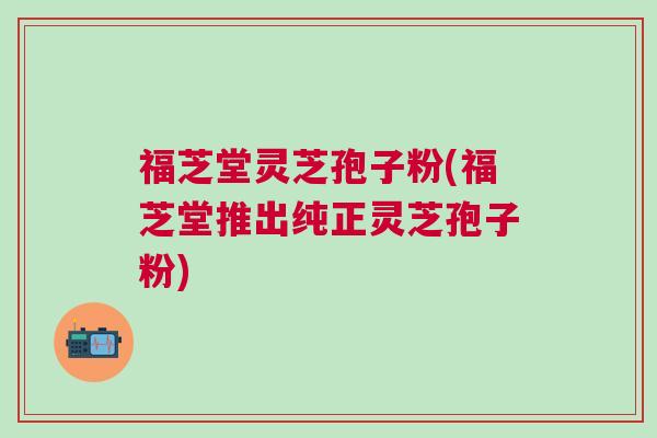 福芝堂灵芝孢子粉(福芝堂推出纯正灵芝孢子粉) 福芝堂灵芝孢子粉(福芝堂推出纯正灵芝孢子粉)