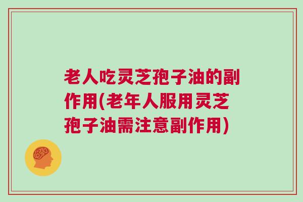 老人吃灵芝孢子油的副作用(老年人服用灵芝孢子油需注意副作用) 老人吃灵芝孢子油的副作用(老年人服用灵芝孢子油需注意副作用)