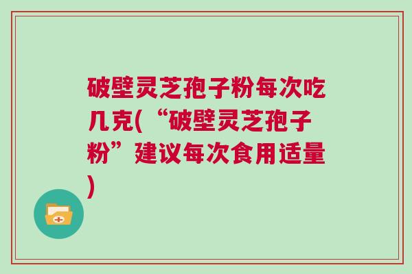 破壁灵芝孢子粉每次吃几克(“破壁灵芝孢子粉”建议每次食用适量)