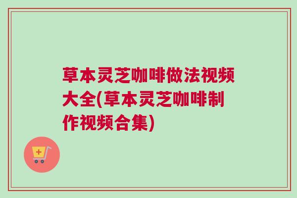 草本灵芝咖啡做法视频大全(草本灵芝咖啡制作视频合集)