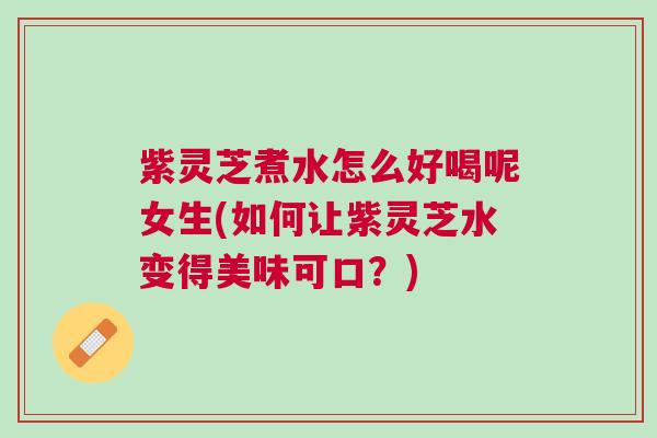 紫灵芝煮水怎么好喝呢女生(如何让紫灵芝水变得美味可口？)