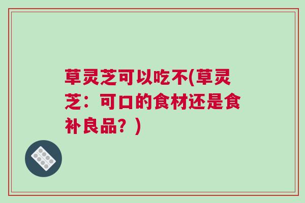 草灵芝可以吃不(草灵芝：可口的食材还是食补良品？)