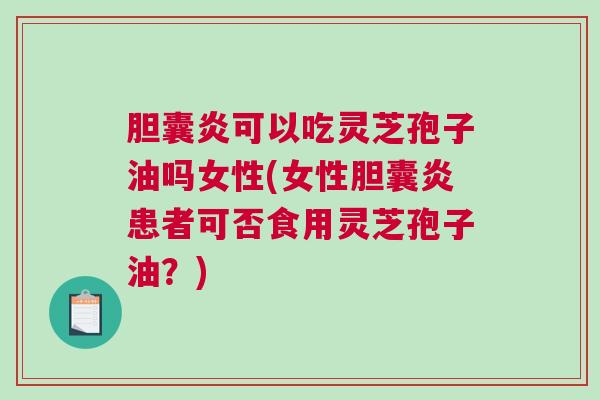 胆囊炎可以吃灵芝孢子油吗女性(女性胆囊炎患者可否食用灵芝孢子油？)