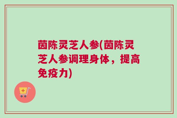 茵陈灵芝人参(茵陈灵芝人参调理身体，提高免疫力)