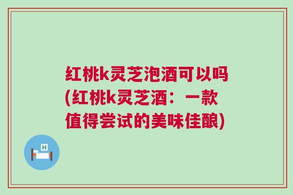 红桃k灵芝泡酒可以吗(红桃k灵芝酒：一款值得尝试的美味佳酿)