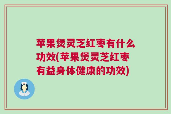 苹果煲灵芝红枣有什么功效(苹果煲灵芝红枣有益身体健康的功效)