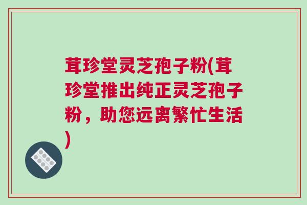 茸珍堂灵芝孢子粉(茸珍堂推出纯正灵芝孢子粉，助您远离繁忙生活)