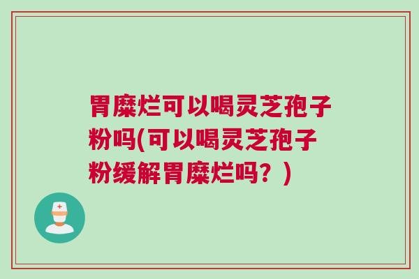 胃糜烂可以喝灵芝孢子粉吗(可以喝灵芝孢子粉缓解胃糜烂吗？)