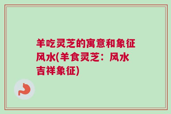 羊吃灵芝的寓意和象征风水(羊食灵芝：风水吉祥象征)