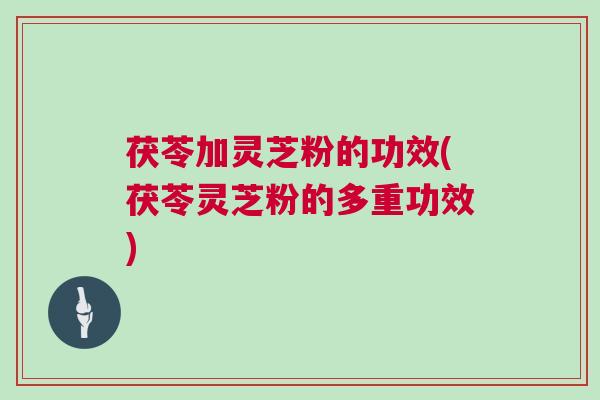 茯苓加灵芝粉的功效(茯苓灵芝粉的多重功效)
